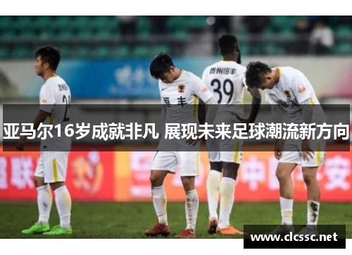 亚马尔16岁成就非凡 展现未来足球潮流新方向