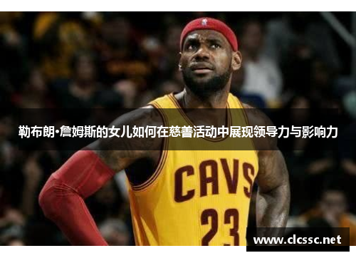 勒布朗·詹姆斯的女儿如何在慈善活动中展现领导力与影响力