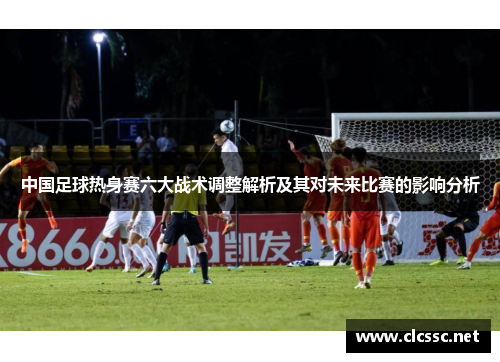 中国足球热身赛六大战术调整解析及其对未来比赛的影响分析