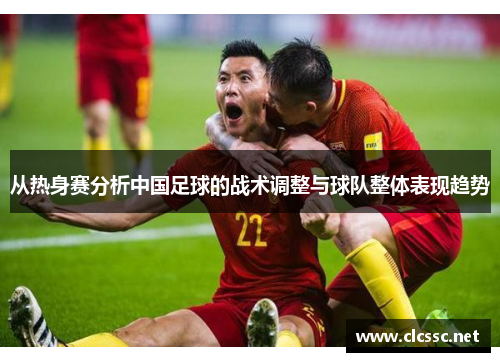 从热身赛分析中国足球的战术调整与球队整体表现趋势