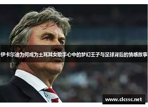 伊卡尔迪为何成为土耳其女歌手心中的梦幻王子与足球背后的情感故事