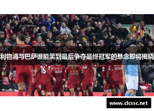 利物浦与巴萨谁能笑到最后争夺最终冠军的悬念即将揭晓