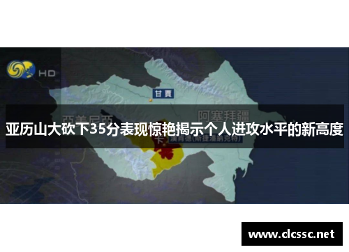 亚历山大砍下35分表现惊艳揭示个人进攻水平的新高度
