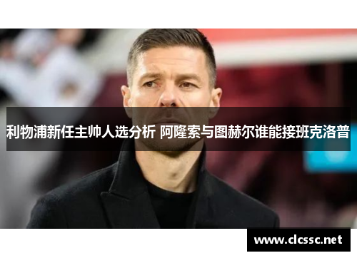 利物浦新任主帅人选分析 阿隆索与图赫尔谁能接班克洛普