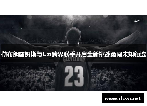 勒布朗詹姆斯与Uzi跨界联手开启全新挑战勇闯未知领域