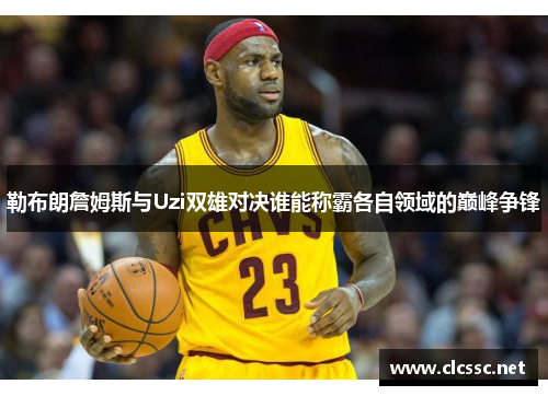 勒布朗詹姆斯与Uzi双雄对决谁能称霸各自领域的巅峰争锋