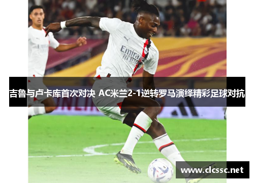 吉鲁与卢卡库首次对决 AC米兰2-1逆转罗马演绎精彩足球对抗