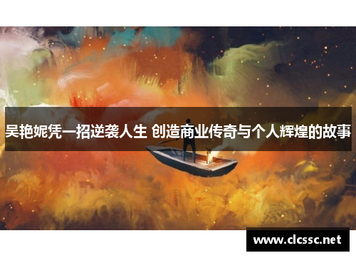 吴艳妮凭一招逆袭人生 创造商业传奇与个人辉煌的故事
