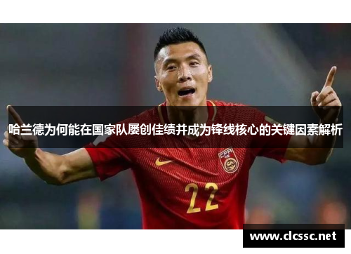 哈兰德为何能在国家队屡创佳绩并成为锋线核心的关键因素解析