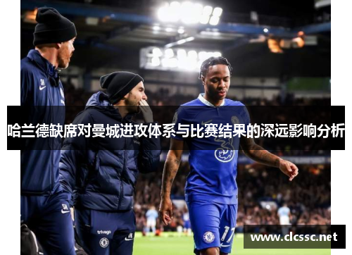 哈兰德缺席对曼城进攻体系与比赛结果的深远影响分析