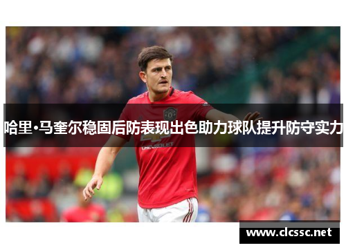 哈里·马奎尔稳固后防表现出色助力球队提升防守实力