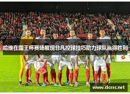 哈维在国王杯赛场展现非凡控球技巧助力球队赢得胜利