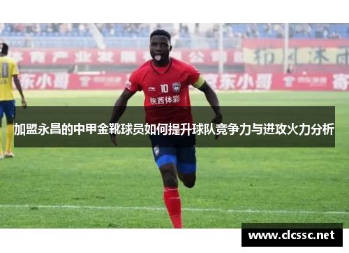 加盟永昌的中甲金靴球员如何提升球队竞争力与进攻火力分析