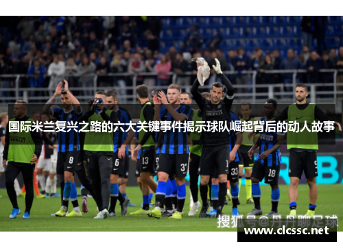 国际米兰复兴之路的六大关键事件揭示球队崛起背后的动人故事 国际米兰复兴之路的六大关键事件揭示球队崛起背后的动人故事