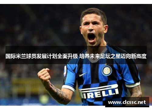 国际米兰球员发展计划全面升级 培养未来足坛之星迈向新高度