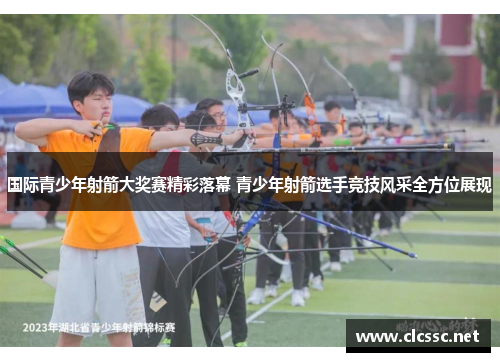 国际青少年射箭大奖赛精彩落幕 青少年射箭选手竞技风采全方位展现 国际青少年射箭大奖赛精彩落幕 青少年射箭选手竞技风采全方位展现