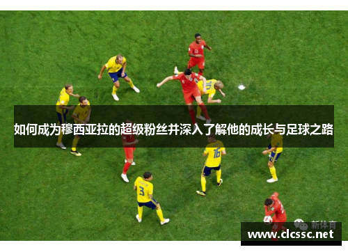如何成为穆西亚拉的超级粉丝并深入了解他的成长与足球之路 如何成为穆西亚拉的超级粉丝并深入了解他的成长与足球之路