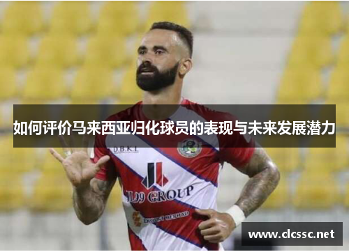如何评价马来西亚归化球员的表现与未来发展潜力